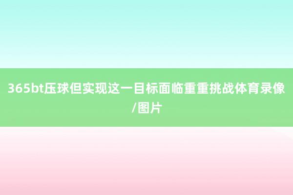 365bt压球但实现这一目标面临重重挑战体育录像/图片