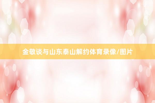 金敬谈与山东泰山解约体育录像/图片
