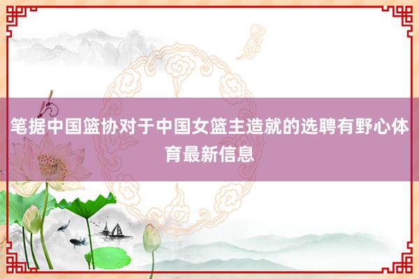 笔据中国篮协对于中国女篮主造就的选聘有野心体育最新信息