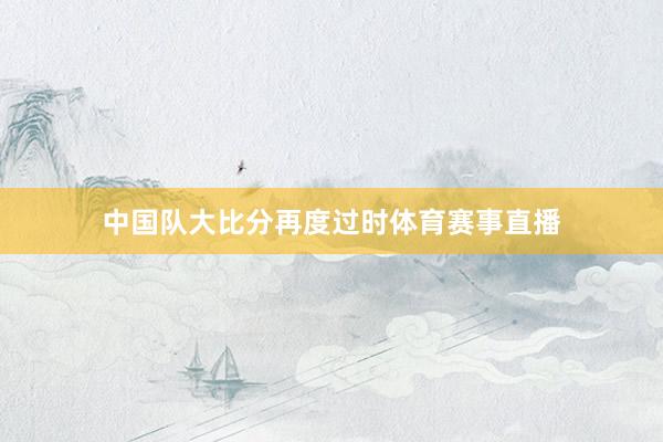 中国队大比分再度过时体育赛事直播