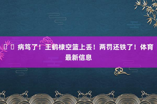 ⭐️病笃了！王鹤棣空篮上丢！两罚还铁了！体育最新信息