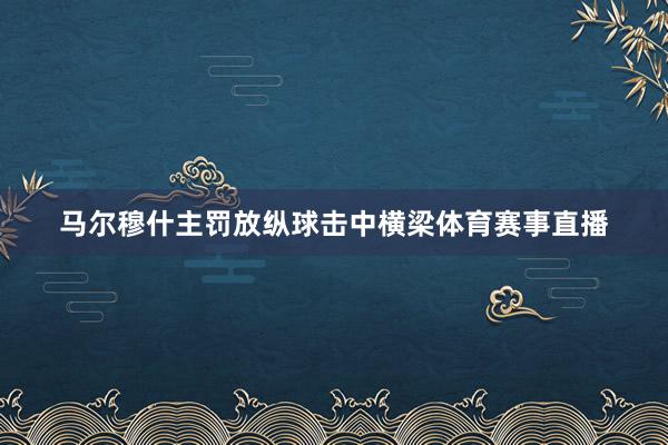 马尔穆什主罚放纵球击中横梁体育赛事直播