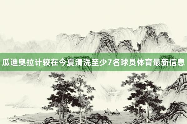 瓜迪奥拉计较在今夏清洗至少7名球员体育最新信息