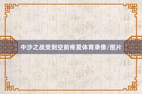 中沙之战受到空前疼爱体育录像/图片
