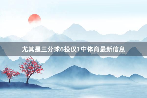 尤其是三分球6投仅1中体育最新信息