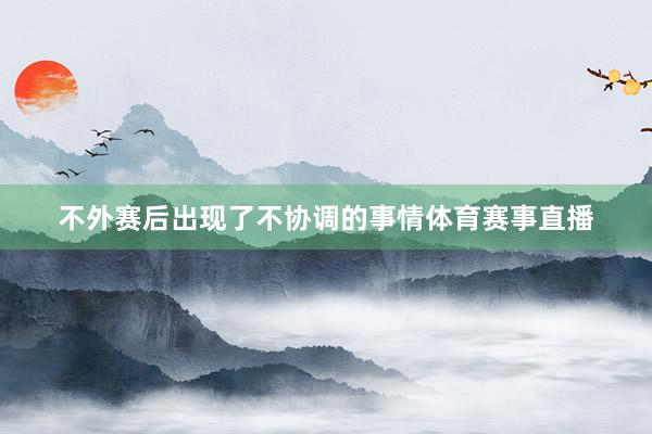 不外赛后出现了不协调的事情体育赛事直播