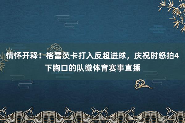 情怀开释！格雷茨卡打入反超进球，庆祝时怒拍4下胸口的队徽体育赛事直播