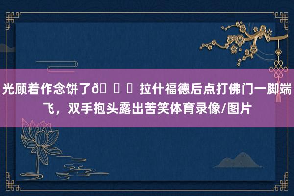光顾着作念饼了😅拉什福德后点打佛门一脚端飞，双手抱头露出苦笑体育录像/图片