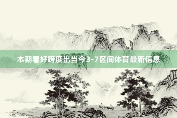本期看好跨度出当今3-7区间体育最新信息