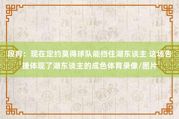 段冉：现在定约莫得球队能挡住湖东谈主 这场告捷体现了湖东谈主的成色体育录像/图片