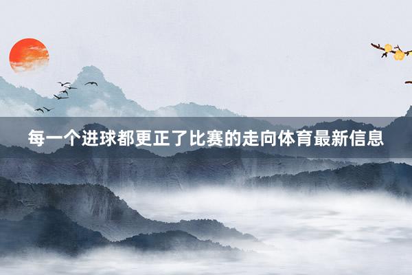 每一个进球都更正了比赛的走向体育最新信息