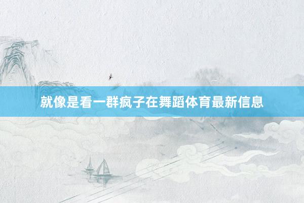 就像是看一群疯子在舞蹈体育最新信息
