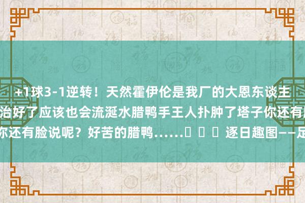 +1球3-1逆转！天然霍伊伦是我厂的大恩东谈主……但我也曾念念说……治好了应该也会流涎水腊鸭手王人扑肿了塔子你还有脸说呢？好苦的腊鸭……			逐日趣图——足球    体育最新信息